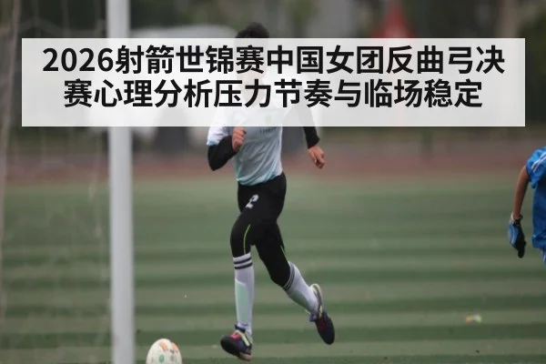2026射箭世锦赛中国女团反曲弓决赛心理分析压力节奏与临场稳定